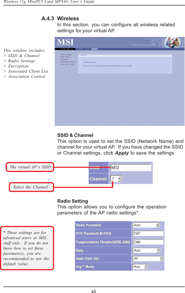 62Wireless 11g MiniPCI Card MP54G User’s GuideWirelessIn this section, you can configure all wireless relatedsettings for your virtual AP.A.4.3SSID &amp; ChannelThis option is used to set the SSID (Network Name) andchannel for your virtual AP.  If you have changed the SSIDor Channel settings, click Apply to save the settings.This window includes:&gt; SSID &amp; Channel&gt; Radio Settings&gt;  Encryption&gt; Associated Client List&gt; Association Control* These settings are foradvanced users or MISstaff only.  If you do notknow how to set theseparameters, you arerecommended to use thedefault value.Radio SettingThis option allows you to configure the operationparameters of the AP radio settings*.Select the ChannelThe virtual AP’s SSID