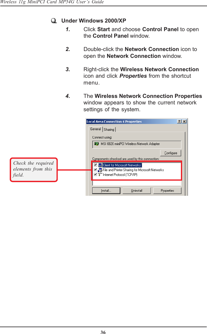 36Wireless 11g MiniPCI Card MP54G User’s GuideCheck the requiredelements from thisfield.Under Windows 2000/XP   1. Click Start and choose Control Panel to openthe Control Panel window.   2. Double-click the Network Connection icon toopen the Network Connection window.   3. Right-click the Wireless Network Connectionicon and click Properties from the shortcutmenu.   4. The Wireless Network Connection Propertieswindow appears to show the current networksettings of the system.