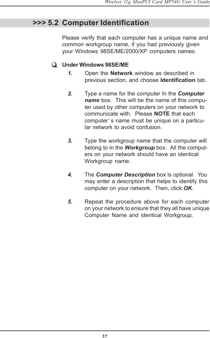 37Wireless 11g MiniPCI Card MP54G User’s GuideComputer IdentificationPlease verify that each computer has a unique name andcommon workgroup name, if you had previously givenyour Windows 98SE/ME/2000/XP computers names.Under Windows 98SE/ME    1. Open the Network window as described inprevious section, and choose Identification tab.    2. Type a name for the computer In the Computername box.  This will be the name of this compu-ter used by other computers on your network tocommunicate with.  Please NOTE that eachcomputer’s name must be unique on a particu-lar network to avoid confusion.    3. Type the workgroup name that the computer willbelong to in the Workgroup box.  All the comput-ers on your network should have an identicalWorkgroup name.    4. The Computer Description box is optional.  Youmay enter a description that helps to identify thiscomputer on your network.  Then, click OK.    5. Repeat the procedure above for each computeron your network to ensure that they all have uniqueComputer Name and identical Workgroup.&gt;&gt;&gt; 5.2