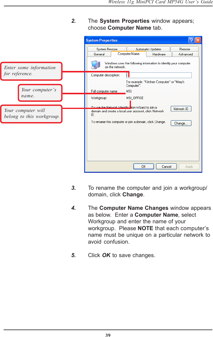 39Wireless 11g MiniPCI Card MP54G User’s Guide    3. To rename the computer and join a workgroup/domain, click Change.    4. The Computer Name Changes window appearsas below.  Enter a Computer Name, selectWorkgroup and enter the name of yourworkgroup.  Please NOTE that each computer’sname must be unique on a particular network toavoid confusion.    5. Click OK to save changes.Your computer’sname.Your computer willbelong to this workgroup.Enter some informationfor reference.    2. The System Properties window appears;choose Computer Name tab.