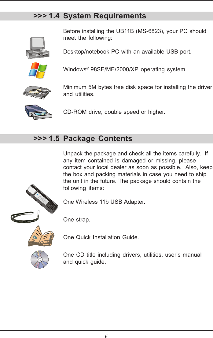 6System RequirementsBefore installing the UB11B (MS-6823), your PC shouldmeet the following:Desktop/notebook PC with an available USB port.Windows® 98SE/ME/2000/XP operating system.Minimum 5M bytes free disk space for installing the driverand utilities.CD-ROM drive, double speed or higher.Package ContentsUnpack the package and check all the items carefully.  Ifany item contained is damaged or missing, pleasecontact your local dealer as soon as possible.  Also, keepthe box and packing materials in case you need to shipthe unit in the future. The package should contain thefollowing items:One Wireless 11b USB Adapter.One strap.One Quick Installation Guide.One CD title including drivers, utilities, user’s manualand quick guide.&gt;&gt;&gt; 1.4&gt;&gt;&gt; 1.5