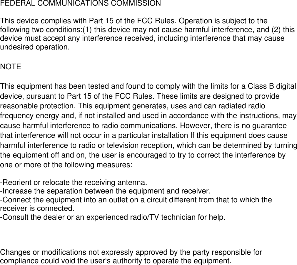 FEDERAL COMMUNICATIONS COMMISSION  This device complies with Part 15 of the FCC Rules. Operation is subject to the following two conditions:(1) this device may not cause harmful interference, and (2) this device must accept any interference received, including interference that may cause undesired operation.  NOTE  This equipment has been tested and found to comply with the limits for a Class B digital device, pursuant to Part 15 of the FCC Rules. These limits are designed to provide reasonable protection. This equipment generates, uses and can radiated radio frequency energy and, if not installed and used in accordance with the instructions, may cause harmful interference to radio communications. However, there is no guarantee that interference will not occur in a particular installation If this equipment does cause harmful interference to radio or television reception, which can be determined by turning the equipment off and on, the user is encouraged to try to correct the interference by one or more of the following measures:  -Reorient or relocate the receiving antenna. -Increase the separation between the equipment and receiver. -Connect the equipment into an outlet on a circuit different from that to which the receiver is connected. -Consult the dealer or an experienced radio/TV technician for help.   Changes or modifications not expressly approved by the party responsible for compliance could void the user‘s authority to operate the equipment.   