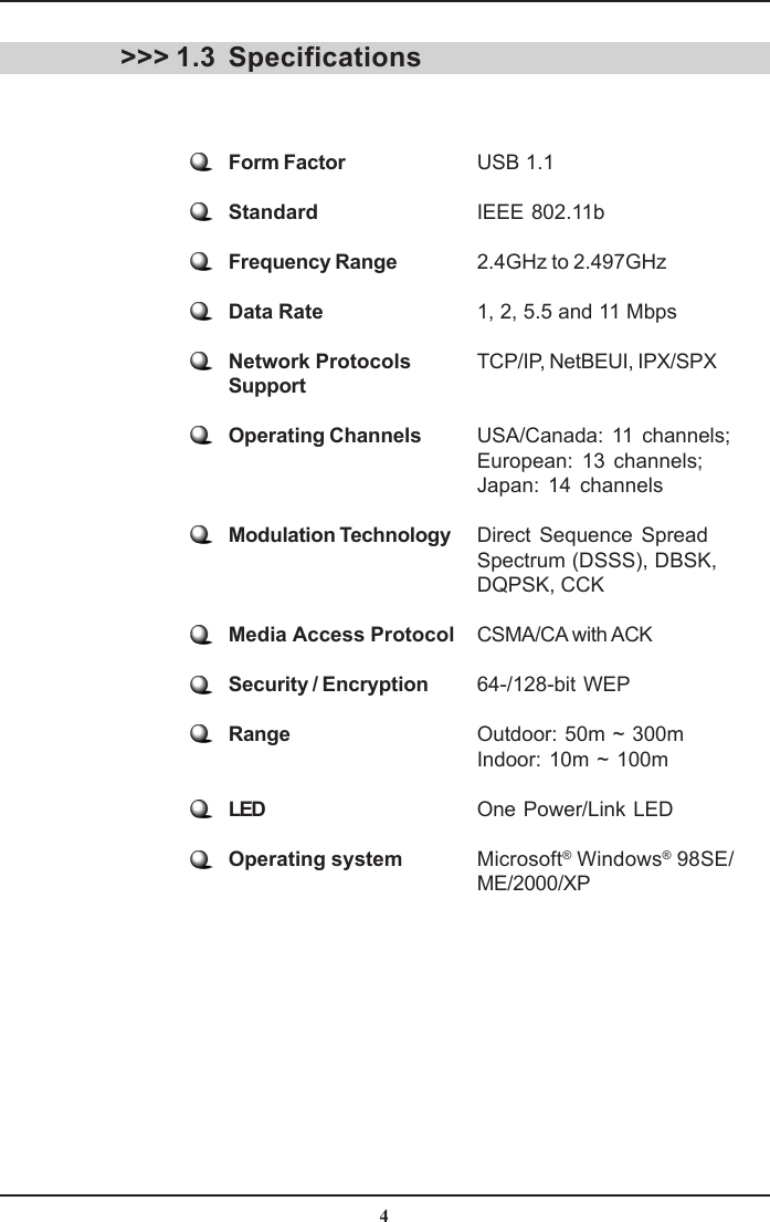 4SpecificationsForm Factor USB 1.1Standard IEEE 802.11bFrequency Range 2.4GHz to 2.497GHzData Rate 1, 2, 5.5 and 11 MbpsNetwork Protocols TCP/IP, NetBEUI, IPX/SPXSupportOperating Channels USA/Canada: 11 channels;European: 13 channels;Japan: 14 channelsModulation Technology Direct Sequence SpreadSpectrum (DSSS), DBSK,DQPSK, CCKMedia Access Protocol CSMA/CA with ACKSecurity / Encryption 64-/128-bit WEPRange Outdoor: 50m ~ 300mIndoor: 10m ~ 100mLED One Power/Link LEDOperating system Microsoft® Windows® 98SE/ME/2000/XP&gt;&gt;&gt; 1.3