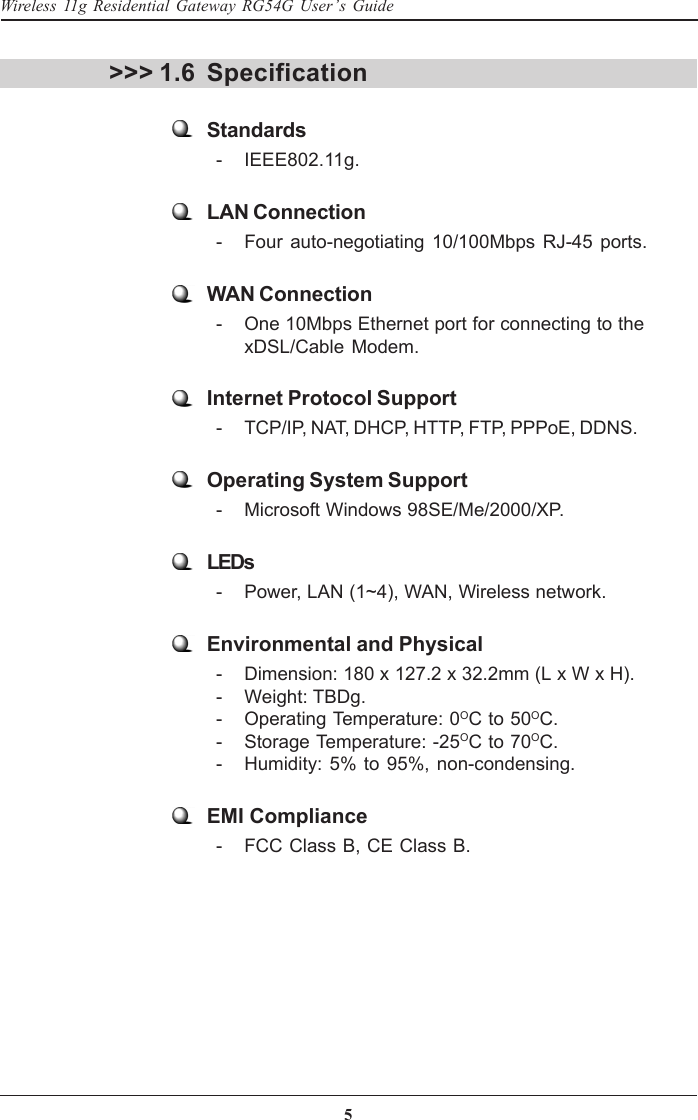 5Wireless 11g Residential Gateway RG54G User’s GuideSpecification&gt;&gt;&gt; 1.6Standards  - IEEE802.11g.LAN Connection  - Four auto-negotiating 10/100Mbps RJ-45 ports.WAN Connection  - One 10Mbps Ethernet port for connecting to thexDSL/Cable Modem.Internet Protocol Support  - TCP/IP, NAT, DHCP, HTTP, FTP, PPPoE, DDNS.Operating System Support  - Microsoft Windows 98SE/Me/2000/XP.LEDs  - Power, LAN (1~4), WAN, Wireless network.Environmental and Physical  - Dimension: 180 x 127.2 x 32.2mm (L x W x H).  - Weight: TBDg.  - Operating Temperature: 0OC to 50OC.  - Storage Temperature: -25OC to 70OC.  - Humidity: 5% to 95%, non-condensing.EMI Compliance  - FCC Class B, CE Class B.