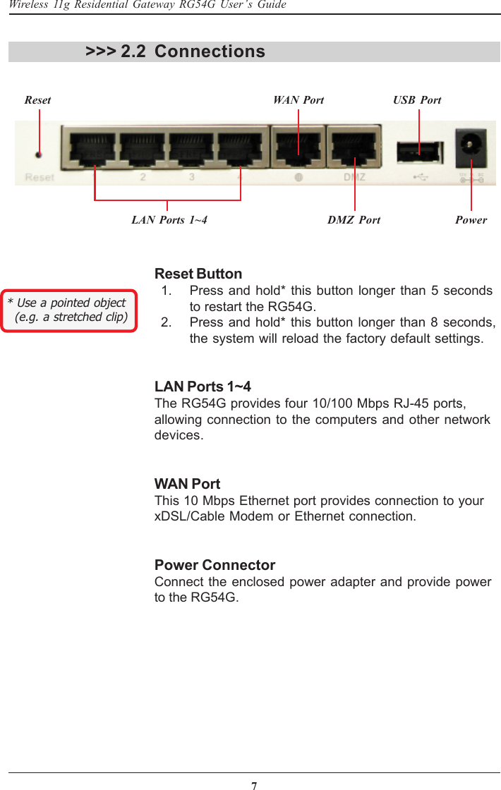 7Wireless 11g Residential Gateway RG54G User’s GuideReset Button  1. Press and hold* this button longer than 5 secondsto restart the RG54G.  2. Press and hold* this button longer than 8 seconds,the system will reload the factory default settings.LAN Ports 1~4The RG54G provides four 10/100 Mbps RJ-45 ports,allowing connection to the computers and other networkdevices.WAN PortThis 10 Mbps Ethernet port provides connection to yourxDSL/Cable Modem or Ethernet connection.Power ConnectorConnect the enclosed power adapter and provide powerto the RG54G.Connections&gt;&gt;&gt; 2.2LAN Ports 1~4 DMZ Port PowerReset WAN Port USB Port* Use a pointed object  (e.g. a stretched clip)