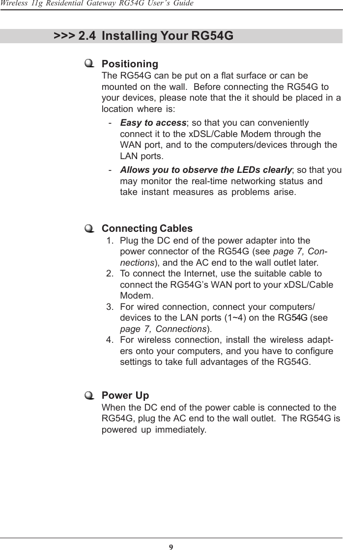 9Wireless 11g Residential Gateway RG54G User’s Guide&gt;&gt;&gt; 2.4 Installing Your RG54GPositioningThe RG54G can be put on a flat surface or can bemounted on the wall.  Before connecting the RG54G toyour devices, please note that the it should be placed in alocation where is:   - Easy to access; so that you can convenientlyconnect it to the xDSL/Cable Modem through theWAN port, and to the computers/devices through theLAN ports.   - Allows you to observe the LEDs clearly; so that youmay monitor the real-time networking status andtake instant measures as problems arise.Connecting Cables  1. Plug the DC end of the power adapter into thepower connector of the RG54G (see page 7, Con-nections), and the AC end to the wall outlet later.  2. To connect the Internet, use the suitable cable toconnect the RG54G’s WAN port to your xDSL/CableModem.  3. For wired connection, connect your computers/devices to the LAN ports (1~4) on the RG54G (seepage 7, Connections).  4. For wireless connection, install the wireless adapt-ers onto your computers, and you have to configuresettings to take full advantages of the RG54G.Power UpWhen the DC end of the power cable is connected to theRG54G, plug the AC end to the wall outlet.  The RG54G ispowered up immediately.