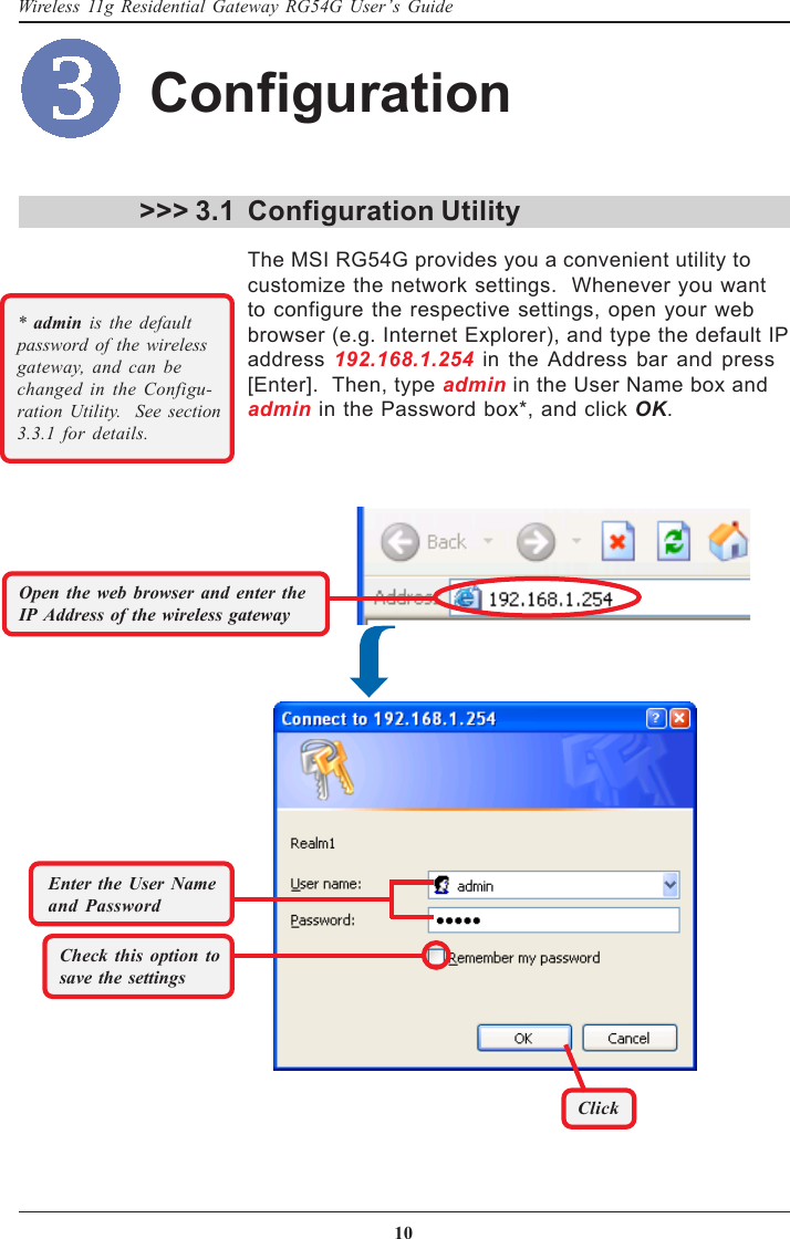 10Wireless 11g Residential Gateway RG54G User’s Guide&gt;&gt;&gt; 3.1 Configuration UtilityThe MSI RG54G provides you a convenient utility tocustomize the network settings.  Whenever you wantto configure the respective settings, open your webbrowser (e.g. Internet Explorer), and type the default IPaddress 192.168.1.254 in the Address bar and press[Enter].  Then, type admin in the User Name box andadmin in the Password box*, and click OK.*  admin is the defaultpassword of the wirelessgateway, and can bechanged in the Configu-ration Utility.  See section3.3.1 for details.Check this option tosave the settingsClickEnter the User Nameand PasswordOpen the web browser and enter theIP Address of the wireless gatewayConfiguration