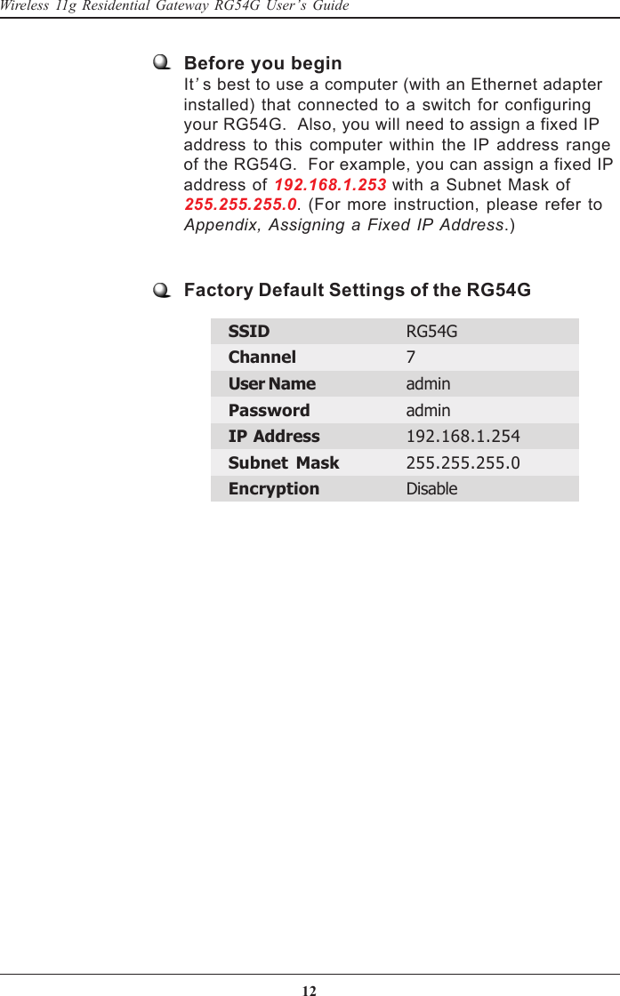 12Wireless 11g Residential Gateway RG54G User’s GuideBefore you beginIt’s best to use a computer (with an Ethernet adapterinstalled) that connected to a switch for configuringyour RG54G.  Also, you will need to assign a fixed IPaddress to this computer within the IP address rangeof the RG54G.  For example, you can assign a fixed IPaddress of 192.168.1.253 with a Subnet Mask of255.255.255.0. (For more instruction, please refer toAppendix, Assigning a Fixed IP Address.)Factory Default Settings of the RG54GSSID RG54GChannel 7User Name adminPassword adminIP Address 192.168.1.254Subnet Mask 255.255.255.0Encryption Disable