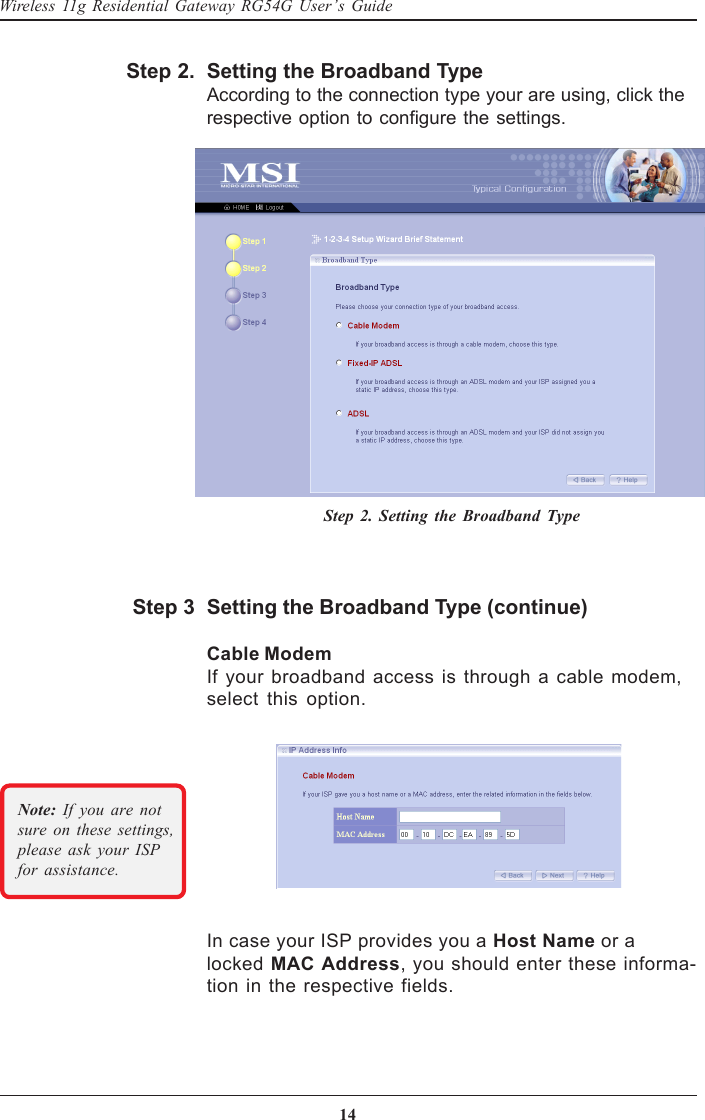 14Wireless 11g Residential Gateway RG54G User’s GuideSetting the Broadband TypeAccording to the connection type your are using, click therespective option to configure the settings.Step 2.Step 2. Setting the Broadband TypeIn case your ISP provides you a Host Name or alocked MAC Address, you should enter these informa-tion in the respective fields.Setting the Broadband Type (continue)Cable ModemIf your broadband access is through a cable modem,select this option.Step 3Note: If you are notsure on these settings,please ask your ISPfor assistance.