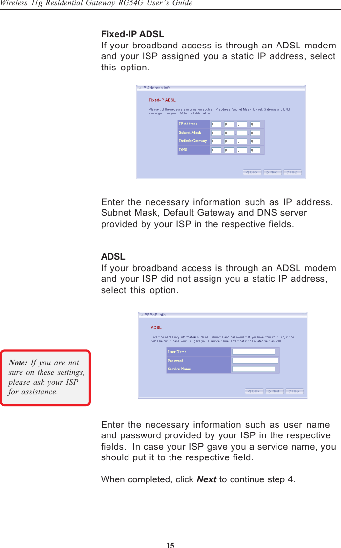 15Wireless 11g Residential Gateway RG54G User’s GuideFixed-IP ADSLIf your broadband access is through an ADSL modemand your ISP assigned you a static IP address, selectthis option.Enter the necessary information such as IP address,Subnet Mask, Default Gateway and DNS serverprovided by your ISP in the respective fields.ADSLIf your broadband access is through an ADSL modemand your ISP did not assign you a static IP address,select this option.Enter the necessary information such as user nameand password provided by your ISP in the respectivefields.  In case your ISP gave you a service name, youshould put it to the respective field.When completed, click Next to continue step 4.Note: If you are notsure on these settings,please ask your ISPfor assistance.