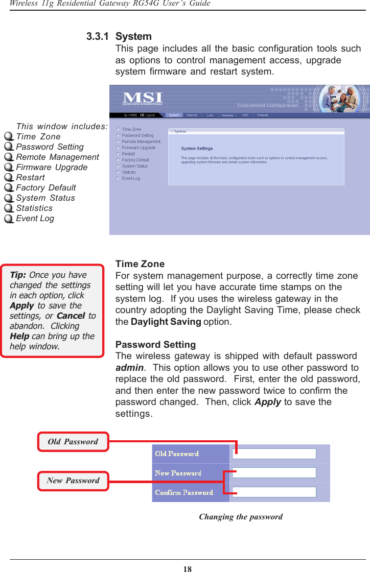 18Wireless 11g Residential Gateway RG54G User’s GuideSystemThis page includes all the basic configuration tools suchas options to control management access, upgradesystem firmware and restart system.3.3.1Time ZoneFor system management purpose, a correctly time zonesetting will let you have accurate time stamps on thesystem log.  If you uses the wireless gateway in thecountry adopting the Daylight Saving Time, please checkthe Daylight Saving option.Password SettingThe wireless gateway is shipped with default passwordadmin.  This option allows you to use other password toreplace the old password.  First, enter the old password,and then enter the new password twice to confirm thepassword changed.  Then, click Apply to save thesettings.This window includes:Time ZonePassword SettingRemote ManagementFirmware UpgradeRestartFactory DefaultSystem StatusStatisticsEvent LogOld PasswordNew PasswordChanging the passwordTip: Once you havechanged the settingsin each option, clickApply to save thesettings, or Cancel toabandon.  ClickingHelp can bring up thehelp window.