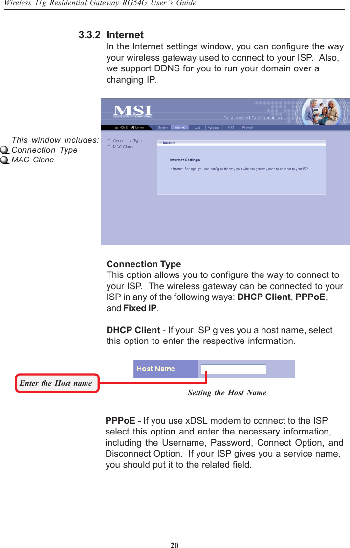 20Wireless 11g Residential Gateway RG54G User’s Guide3.3.2This window includes:Connection TypeMAC CloneConnection TypeThis option allows you to configure the way to connect toyour ISP.  The wireless gateway can be connected to yourISP in any of the following ways: DHCP Client, PPPoE,and Fixed IP.DHCP Client - If your ISP gives you a host name, selectthis option to enter the respective information.InternetIn the Internet settings window, you can configure the wayyour wireless gateway used to connect to your ISP.  Also,we support DDNS for you to run your domain over achanging IP.Enter the Host nameSetting the Host NamePPPoE - If you use xDSL modem to connect to the ISP,select this option and enter the necessary information,including the Username, Password, Connect Option, andDisconnect Option.  If your ISP gives you a service name,you should put it to the related field.