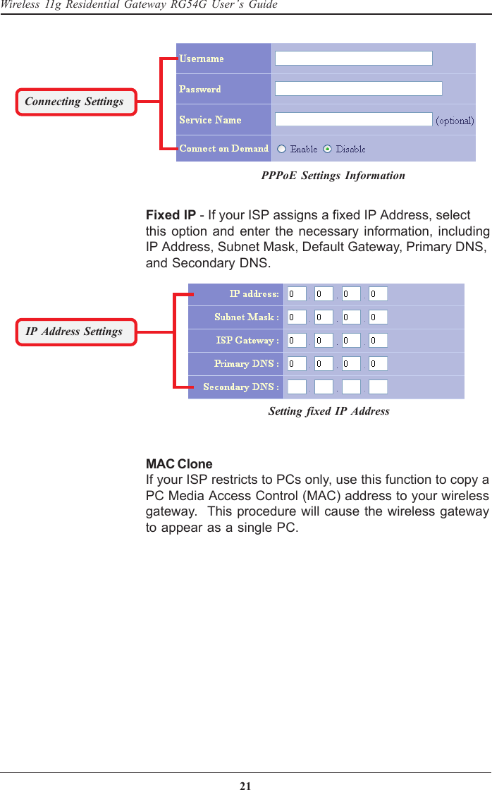 21Wireless 11g Residential Gateway RG54G User’s GuideFixed IP - If your ISP assigns a fixed IP Address, selectthis option and enter the necessary information, includingIP Address, Subnet Mask, Default Gateway, Primary DNS,and Secondary DNS.Connecting SettingsIP Address SettingsMAC CloneIf your ISP restricts to PCs only, use this function to copy aPC Media Access Control (MAC) address to your wirelessgateway.  This procedure will cause the wireless gatewayto appear as a single PC.PPPoE Settings InformationSetting fixed IP Address