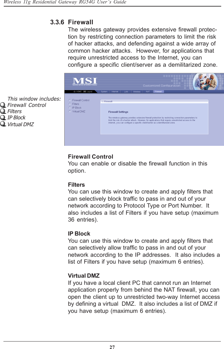 27Wireless 11g Residential Gateway RG54G User’s GuideFirewallThe wireless gateway provides extensive firewall protec-tion by restricting connection parameters to limit the riskof hacker attacks, and defending against a wide array ofcommon hacker attacks.  However, for applications thatrequire unrestricted access to the Internet, you canconfigure a specific client/server as a demilitarized zone.3.3.6This window includes:Firewall ControlFiltersIP BlockVirtual DMZFirewall ControlYou can enable or disable the firewall function in thisoption.FiltersYou can use this window to create and apply filters thatcan selectively block traffic to pass in and out of yournetwork according to Protocol Type or Port Number.  Italso includes a list of Filters if you have setup (maximum36 entries).IP BlockYou can use this window to create and apply filters thatcan selectively allow traffic to pass in and out of yournetwork according to the IP addresses.  It also includes alist of Filters if you have setup (maximum 6 entries).Virtual DMZIf you have a local client PC that cannot run an Internetapplication properly from behind the NAT firewall, you canopen the client up to unrestricted two-way Internet accessby defining a virtual  DMZ.  It also includes a list of DMZ ifyou have setup (maximum 6 entries).