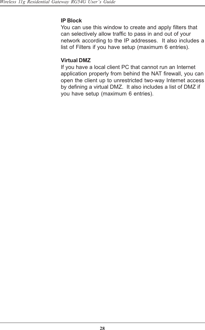 28Wireless 11g Residential Gateway RG54G User’s GuideIP BlockYou can use this window to create and apply filters thatcan selectively allow traffic to pass in and out of yournetwork according to the IP addresses.  It also includes alist of Filters if you have setup (maximum 6 entries).Virtual DMZIf you have a local client PC that cannot run an Internetapplication properly from behind the NAT firewall, you canopen the client up to unrestricted two-way Internet accessby defining a virtual DMZ.  It also includes a list of DMZ ifyou have setup (maximum 6 entries).