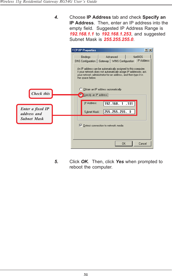 31Wireless 11g Residential Gateway RG54G User’s Guide   4. Choose IP Address tab and check Specify anIP Address.  Then, enter an IP address into theempty field.  Suggested IP Address Range is192.168.1.1 to 192.168.1.253, and suggestedSubnet Mask is 255.255.255.0.Check thisEnter a fixed IPaddress andSubnet Mask   5. Click OK.  Then, click Yes when prompted toreboot the computer.