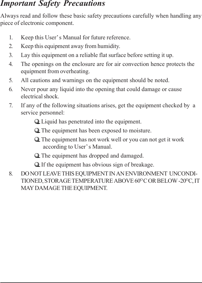 Important Safety PrecautionsAlways read and follow these basic safety precautions carefully when handling anypiece of electronic component.1. Keep this User’ s Manual for future reference.2. Keep this equipment away from humidity.3. Lay this equipment on a reliable flat surface before setting it up.4. The openings on the enclosure are for air convection hence protects theequipment from overheating.5. All cautions and warnings on the equipment should be noted.6. Never pour any liquid into the opening that could damage or causeelectrical shock.7. If any of the following situations arises, get the equipment checked by  aservice personnel:Liquid has penetrated into the equipment.The equipment has been exposed to moisture.The equipment has not work well or you can not get it work      according to User’ s Manual.The equipment has dropped and damaged.If the equipment has obvious sign of breakage.8. DO NOT LEAVE THIS EQUIPMENT IN AN ENVIRONMENT  UNCONDI-TIONED, STORAGE TEMPERATURE ABOVE 60O C OR BELOW -20OC, ITMAY DAMAGE THE EQUIPMENT.
