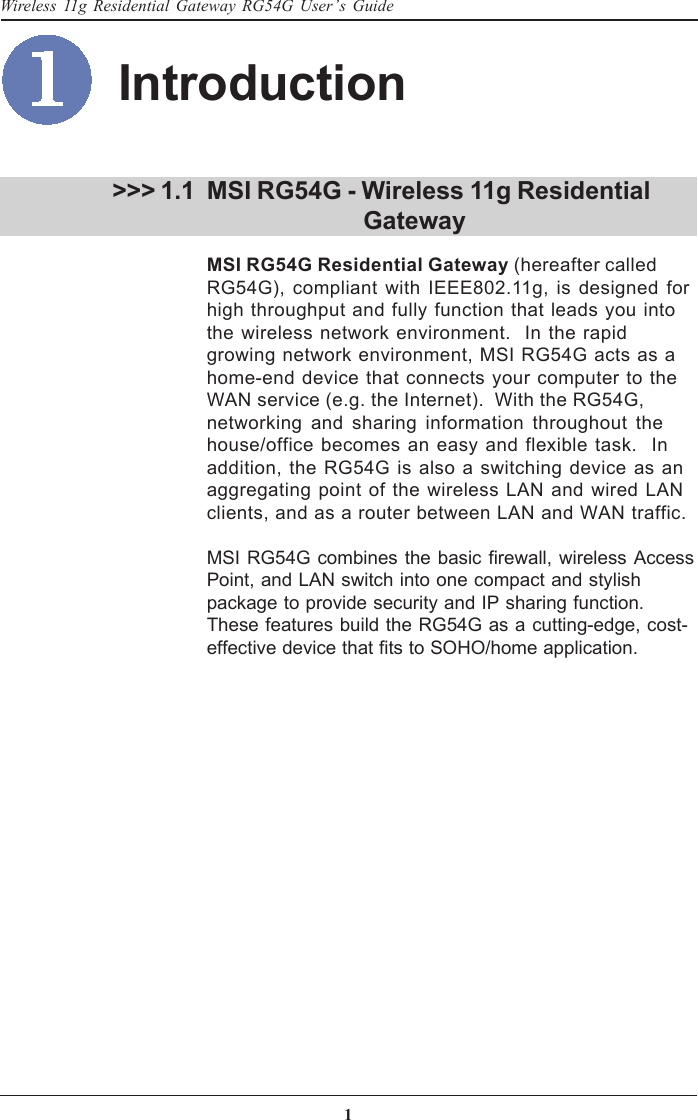 1Wireless 11g Residential Gateway RG54G User’s GuideMSI RG54G - Wireless 11g Residential       GatewayMSI RG54G Residential Gateway (hereafter calledRG54G), compliant with IEEE802.11g, is designed forhigh throughput and fully function that leads you intothe wireless network environment.  In the rapidgrowing network environment, MSI RG54G acts as ahome-end device that connects your computer to theWAN service (e.g. the Internet).  With the RG54G,networking and sharing information throughout thehouse/office becomes an easy and flexible task.  Inaddition, the RG54G is also a switching device as anaggregating point of the wireless LAN and wired LANclients, and as a router between LAN and WAN traffic.MSI RG54G combines the basic firewall, wireless AccessPoint, and LAN switch into one compact and stylishpackage to provide security and IP sharing function.These features build the RG54G as a cutting-edge, cost-effective device that fits to SOHO/home application.&gt;&gt;&gt; 1.1Introduction