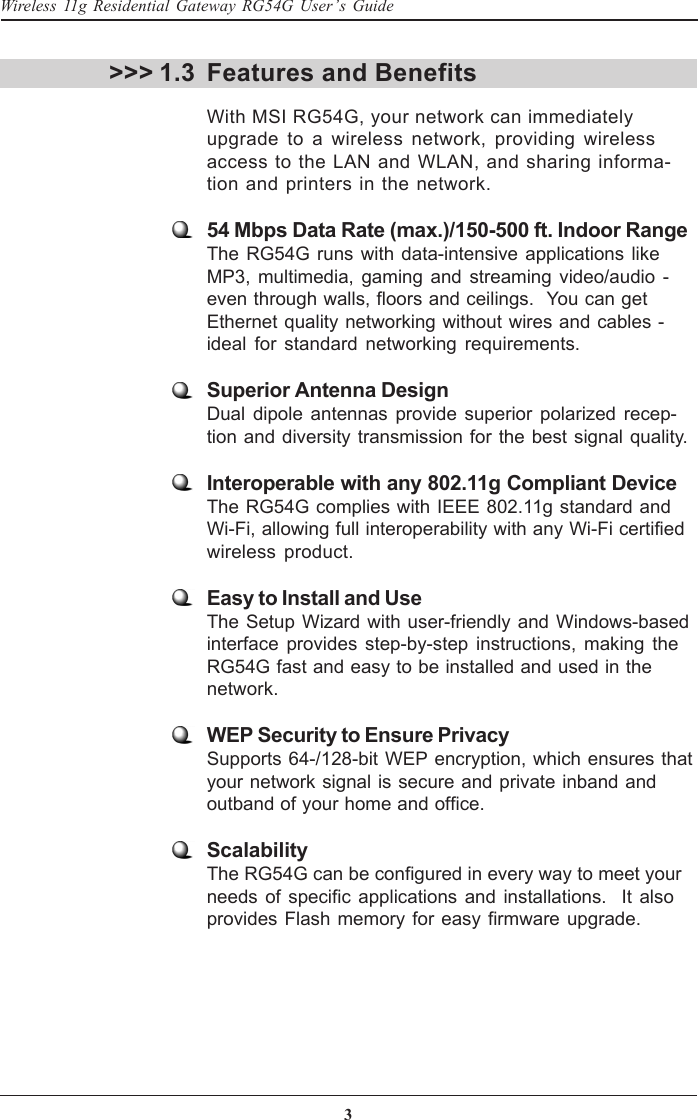 3Wireless 11g Residential Gateway RG54G User’s GuideFeatures and BenefitsWith MSI RG54G, your network can immediatelyupgrade to a wireless network, providing wirelessaccess to the LAN and WLAN, and sharing informa-tion and printers in the network.54 Mbps Data Rate (max.)/150-500 ft. Indoor RangeThe RG54G runs with data-intensive applications likeMP3, multimedia, gaming and streaming video/audio -even through walls, floors and ceilings.  You can getEthernet quality networking without wires and cables -ideal for standard networking requirements.Superior Antenna DesignDual dipole antennas provide superior polarized recep-tion and diversity transmission for the best signal quality.Interoperable with any 802.11g Compliant DeviceThe RG54G complies with IEEE 802.11g standard andWi-Fi, allowing full interoperability with any Wi-Fi certifiedwireless product.Easy to Install and UseThe Setup Wizard with user-friendly and Windows-basedinterface provides step-by-step instructions, making theRG54G fast and easy to be installed and used in thenetwork.WEP Security to Ensure PrivacySupports 64-/128-bit WEP encryption, which ensures thatyour network signal is secure and private inband andoutband of your home and office.ScalabilityThe RG54G can be configured in every way to meet yourneeds of specific applications and installations.  It alsoprovides Flash memory for easy firmware upgrade.&gt;&gt;&gt; 1.3