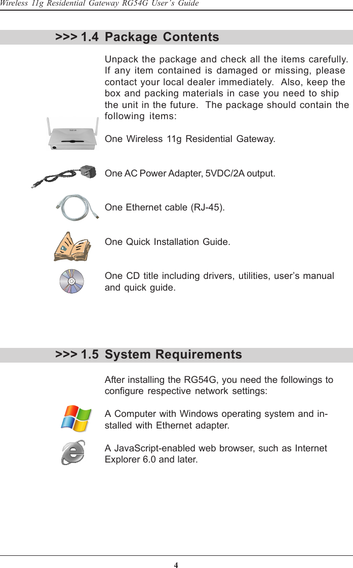 4Wireless 11g Residential Gateway RG54G User’s GuidePackage ContentsUnpack the package and check all the items carefully.If any item contained is damaged or missing, pleasecontact your local dealer immediately.  Also, keep thebox and packing materials in case you need to shipthe unit in the future.  The package should contain thefollowing items:One Wireless 11g Residential Gateway.One AC Power Adapter, 5VDC/2A output.One Ethernet cable (RJ-45).One Quick Installation Guide.One CD title including drivers, utilities, user’s manualand quick guide.System RequirementsAfter installing the RG54G, you need the followings toconfigure respective network settings:A Computer with Windows operating system and in-stalled with Ethernet adapter.A JavaScript-enabled web browser, such as InternetExplorer 6.0 and later.&gt;&gt;&gt; 1.4&gt;&gt;&gt; 1.5