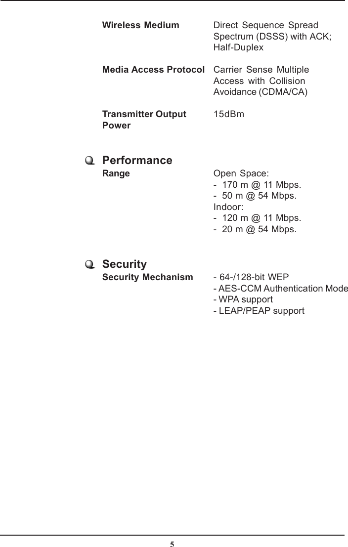 5Wireless Medium Direct Sequence SpreadSpectrum (DSSS) with ACK;Half-DuplexMedia Access Protocol Carrier Sense MultipleAccess with CollisionAvoidance (CDMA/CA)Transmitter Output 15dBmPowerPerformanceRange Open Space:-  170 m @ 11 Mbps.-  50 m @ 54 Mbps.Indoor:-  120 m @ 11 Mbps.-  20 m @ 54 Mbps.SecuritySecurity Mechanism - 64-/128-bit WEP- AES-CCM Authentication Mode- WPA support- LEAP/PEAP support