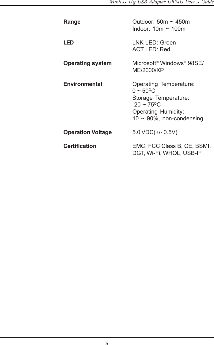 5Wireless 11g USB Adapter UB54G User’s GuideRange Outdoor: 50m ~ 450mIndoor: 10m ~ 100mLED LNK LED: GreenACT LED: RedOperating system Microsoft® Windows® 98SE/ME/2000/XPEnvironmental Operating Temperature:0 ~ 50OCStorage Temperature:-20 ~ 75OCOperating Humidity:10 ~ 90%, non-condensingOperation Voltage 5.0 VDC(+/- 0.5V)Certification EMC, FCC Class B, CE, BSMI,DGT, Wi-Fi, WHQL, USB-IF