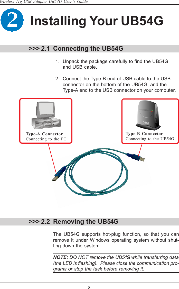 8Wireless 11g USB Adapter UB54G User’s GuideInstalling Your UB54G &gt;&gt;&gt; 2.1 Connecting the UB54G  1. Unpack the package carefully to find the UB54Gand USB cable.  2. Connect the Type-B end of USB cable to the USBconnector on the bottom of the UB54G, and theType-A end to the USB connector on your computer. &gt;&gt;&gt; 2.2 Removing the UB54GThe UB54G supports hot-plug function, so that you canremove it under Windows operating system without shut-ting down the system.NOTE: DO NOT remove the UB54G while transferring data(the LED is flashing).  Please close the communication pro-grams or stop the task before removing it.Type-A ConnectorConnecting to the PC.Type-B ConnectorConnecting to the UB54G.