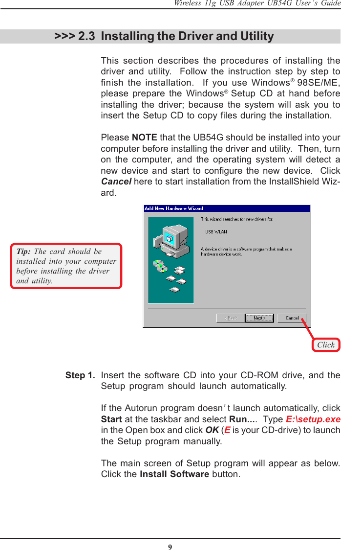 9Wireless 11g USB Adapter UB54G User’s GuideClickTip:  The card should beinstalled into your computerbefore installing the driverand utility. &gt;&gt;&gt; 2.3 Installing the Driver and UtilityThis section describes the procedures of installing thedriver and utility.  Follow the instruction step by step tofinish the installation.  If you use Windows® 98SE/ME,please prepare the Windows® Setup CD at hand beforeinstalling the driver; because the system will ask you toinsert the Setup CD to copy files during the installation.Please NOTE that the UB54G should be installed into yourcomputer before installing the driver and utility.  Then, turnon the computer, and the operating system will detect anew device and start to configure the new device.  ClickCancel here to start installation from the InstallShield Wiz-ard.Insert the software CD into your CD-ROM drive, and theSetup program should launch automatically.If the Autorun program doesn’t launch automatically, clickStart at the taskbar and select Run....  Type E:\setup.exein the Open box and click OK (E is your CD-drive) to launchthe Setup program manually.The main screen of Setup program will appear as below.Click the Install Software button.Step 1.