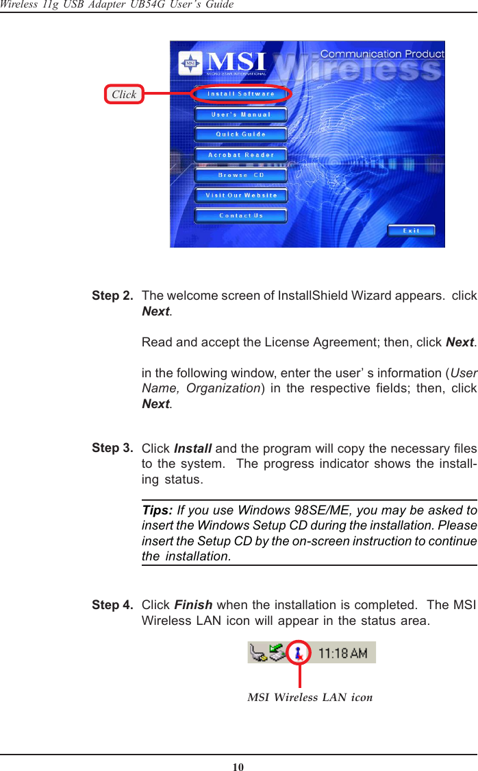 10Wireless 11g USB Adapter UB54G User’s GuideMSI Wireless LAN iconClick Finish when the installation is completed.  The MSIWireless LAN icon will appear in the status area.Step 4.Click Install and the program will copy the necessary filesto the system.  The progress indicator shows the install-ing status.Tips: If you use Windows 98SE/ME, you may be asked toinsert the Windows Setup CD during the installation. Pleaseinsert the Setup CD by the on-screen instruction to continuethe installation.Step 3.The welcome screen of InstallShield Wizard appears.  clickNext.Read and accept the License Agreement; then, click Next.in the following window, enter the user’ s information (UserName, Organization) in the respective fields; then, clickNext.Step 2.Click