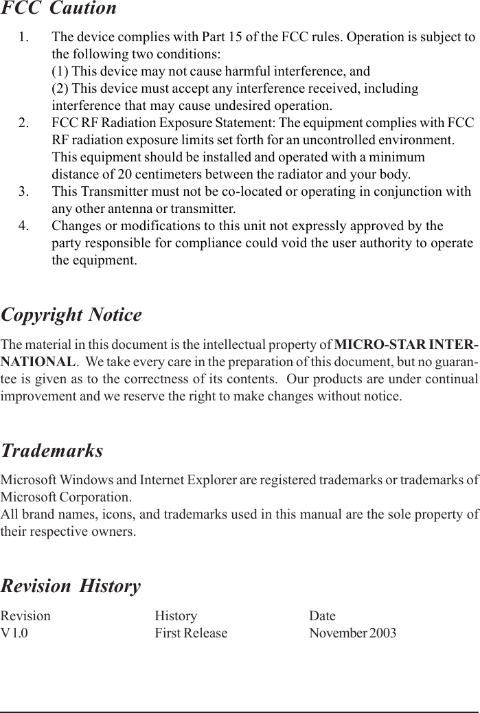 FCC Caution      1. The device complies with Part 15 of the FCC rules. Operation is subject tothe following two conditions:(1) This device may not cause harmful interference, and(2) This device must accept any interference received, includinginterference that may cause undesired operation.      2. FCC RF Radiation Exposure Statement: The equipment complies with FCCRF radiation exposure limits set forth for an uncontrolled environment.This equipment should be installed and operated with a minimumdistance of 20 centimeters between the radiator and your body.      3. This Transmitter must not be co-located or operating in conjunction withany other antenna or transmitter.      4. Changes or modifications to this unit not expressly approved by theparty responsible for compliance could void the user authority to operatethe equipment.Copyright NoticeThe material in this document is the intellectual property of MICRO-STAR INTER-NATIONAL.  We take every care in the preparation of this document, but no guaran-tee is given as to the correctness of its contents.  Our products are under continualimprovement and we reserve the right to make changes without notice.TrademarksMicrosoft Windows and Internet Explorer are registered trademarks or trademarks ofMicrosoft Corporation.All brand names, icons, and trademarks used in this manual are the sole property oftheir respective owners.Revision HistoryRevision History DateV 1.0 First Release November 2003