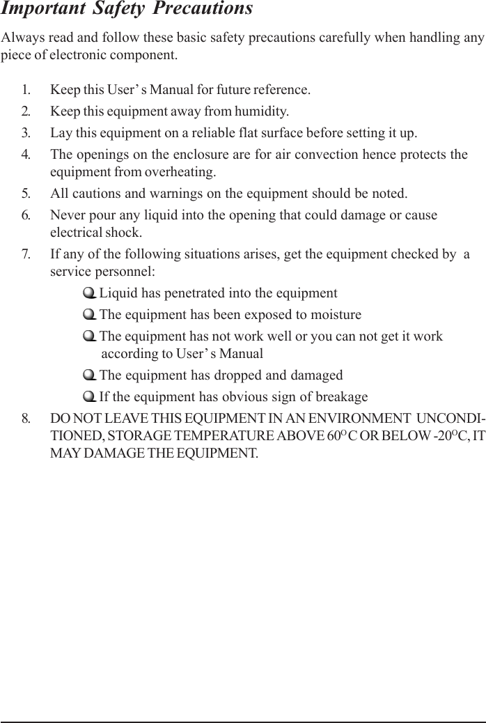 Important Safety PrecautionsAlways read and follow these basic safety precautions carefully when handling anypiece of electronic component.1. Keep this User’ s Manual for future reference.2. Keep this equipment away from humidity.3. Lay this equipment on a reliable flat surface before setting it up.4. The openings on the enclosure are for air convection hence protects theequipment from overheating.5. All cautions and warnings on the equipment should be noted.6. Never pour any liquid into the opening that could damage or causeelectrical shock.7. If any of the following situations arises, get the equipment checked by  aservice personnel:Liquid has penetrated into the equipmentThe equipment has been exposed to moistureThe equipment has not work well or you can not get it work      according to User’ s ManualThe equipment has dropped and damagedIf the equipment has obvious sign of breakage8. DO NOT LEAVE THIS EQUIPMENT IN AN ENVIRONMENT  UNCONDI-TIONED, STORAGE TEMPERATURE ABOVE 60O C OR BELOW -20OC, ITMAY DAMAGE THE EQUIPMENT.