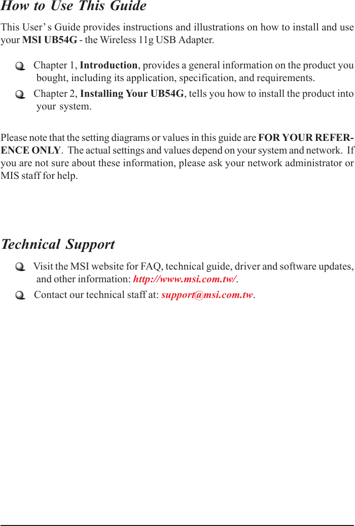 How to Use This GuideThis User’ s Guide provides instructions and illustrations on how to install and useyour MSI UB54G - the Wireless 11g USB Adapter.   Chapter 1, Introduction, provides a general information on the product youbought, including its application, specification, and requirements.   Chapter 2, Installing Your UB54G, tells you how to install the product intoyour system.Please note that the setting diagrams or values in this guide are FOR YOUR REFER-ENCE ONLY.  The actual settings and values depend on your system and network.  Ifyou are not sure about these information, please ask your network administrator orMIS staff for help.Technical Support   Visit the MSI website for FAQ, technical guide, driver and software updates,and other information: http://www.msi.com.tw/.   Contact our technical staff at: support@msi.com.tw.