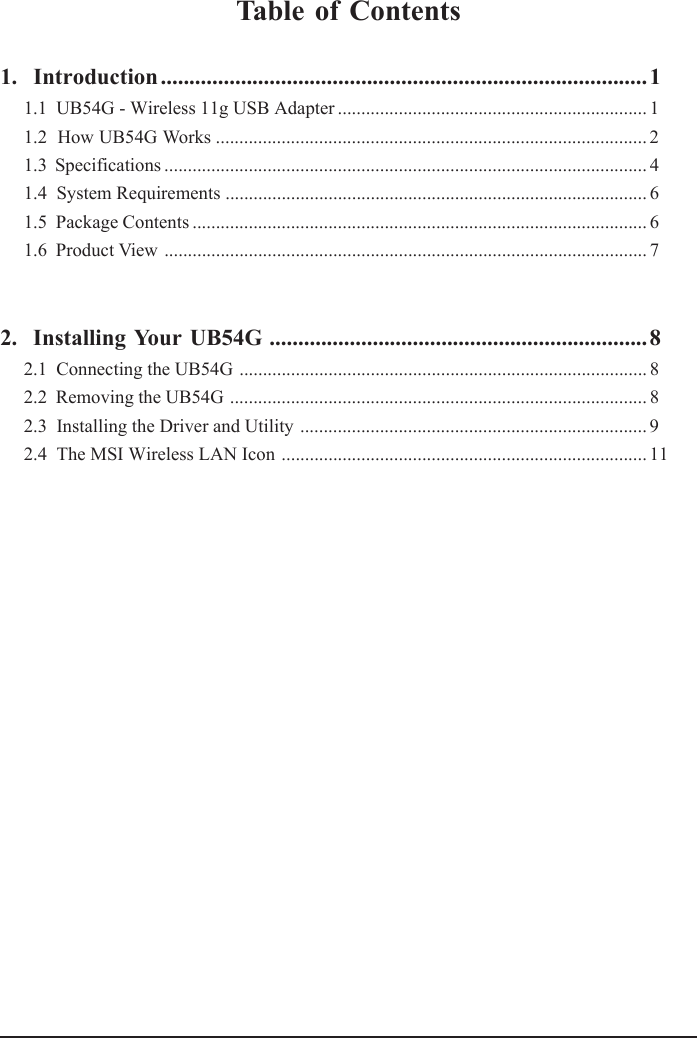 Table of Contents1.  Introduction.....................................................................................11.1  UB54G - Wireless 11g USB Adapter .................................................................. 11.2  How UB54G Works ............................................................................................ 21.3  Specifications ....................................................................................................... 41.4  System Requirements .......................................................................................... 61.5  Package Contents ................................................................................................. 61.6  Product View ....................................................................................................... 72.  Installing Your UB54G .................................................................. 82.1  Connecting the UB54G ....................................................................................... 82.2  Removing the UB54G ......................................................................................... 82.3  Installing the Driver and Utility .......................................................................... 92.4  The MSI Wireless LAN Icon .............................................................................. 11