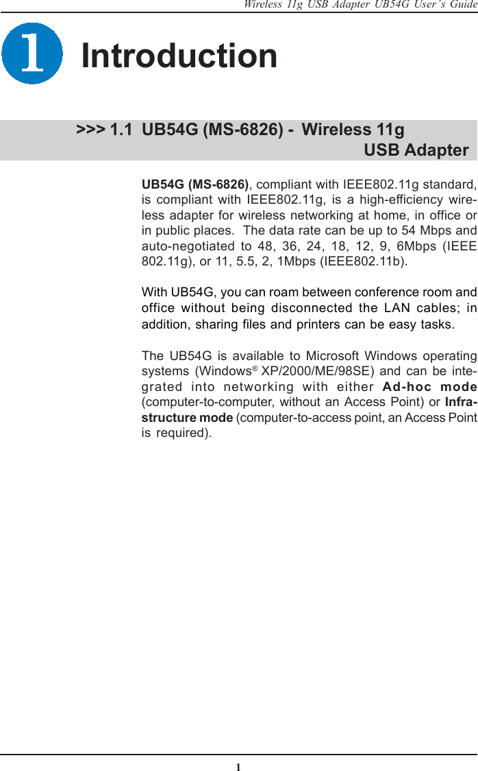 1Wireless 11g USB Adapter UB54G User’s GuideUB54G (MS-6826) -  Wireless 11g                                  USB AdapterUB54G (MS-6826), compliant with IEEE802.11g standard,is compliant with IEEE802.11g, is a high-efficiency wire-less adapter for wireless networking at home, in office orin public places.  The data rate can be up to 54 Mbps andauto-negotiated to 48, 36, 24, 18, 12, 9, 6Mbps (IEEE802.11g), or 11, 5.5, 2, 1Mbps (IEEE802.11b).With UB54G, you can roam between conference room andoffice without being disconnected the LAN cables; inaddition, sharing files and printers can be easy tasks.The UB54G is available to Microsoft Windows operatingsystems (Windows® XP/2000/ME/98SE) and can be inte-grated into networking with either Ad-hoc mode(computer-to-computer, without an Access Point) or Infra-structure mode (computer-to-access point, an Access Pointis required). &gt;&gt;&gt; 1.1Introduction