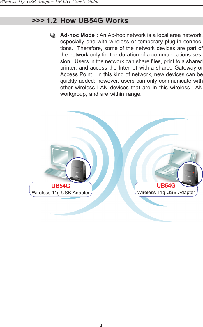 2Wireless 11g USB Adapter UB54G User’s GuideHow UB54G WorksAd-hoc Mode : An Ad-hoc network is a local area network,especially one with wireless or temporary plug-in connec-tions.  Therefore, some of the network devices are part ofthe network only for the duration of a communications ses-sion.  Users in the network can share files, print to a sharedprinter, and access the Internet with a shared Gateway orAccess Point.  In this kind of network, new devices can bequickly added; however, users can only communicate withother wireless LAN devices that are in this wireless LANworkgroup, and are within range.&gt;&gt;&gt; 1.2UB54GWireless 11g USB AdapterUB54GWireless 11g USB Adapter