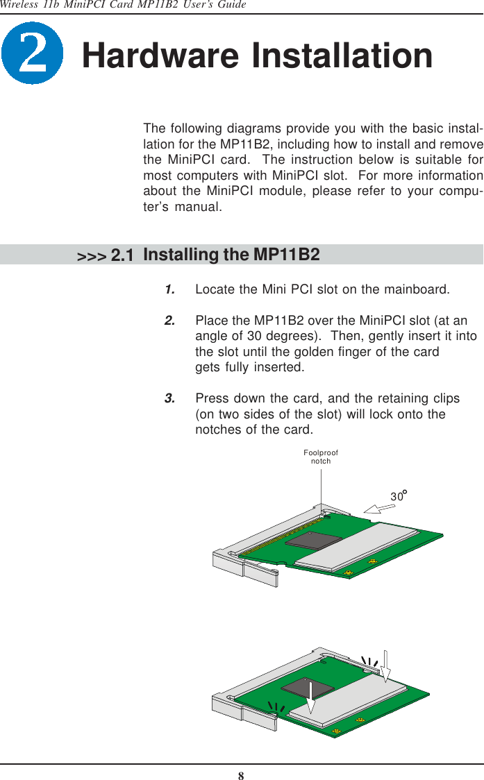 8Wireless 11b MiniPCI Card MP11B2 User’s GuideHardware Installation &gt;&gt;&gt; 2.1The following diagrams provide you with the basic instal-lation for the MP11B2, including how to install and removethe MiniPCI card.  The instruction below is suitable formost computers with MiniPCI slot.  For more informationabout the MiniPCI module, please refer to your compu-ter’s manual.Installing the MP11B2      1. Locate the Mini PCI slot on the mainboard.2. Place the MP11B2 over the MiniPCI slot (at anangle of 30 degrees).  Then, gently insert it intothe slot until the golden finger of the cardgets fully inserted.3. Press down the card, and the retaining clips(on two sides of the slot) will lock onto thenotches of the card.30Foolproof notch