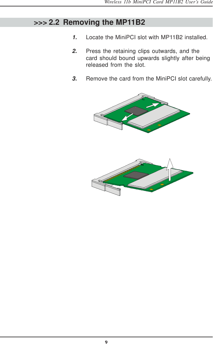 9Wireless 11b MiniPCI Card MP11B2 User’s Guide &gt;&gt;&gt; 2.2 Removing the MP11B2      1. Locate the MiniPCI slot with MP11B2 installed.2. Press the retaining clips outwards, and thecard should bound upwards slightly after beingreleased from the slot.3. Remove the card from the MiniPCI slot carefully.