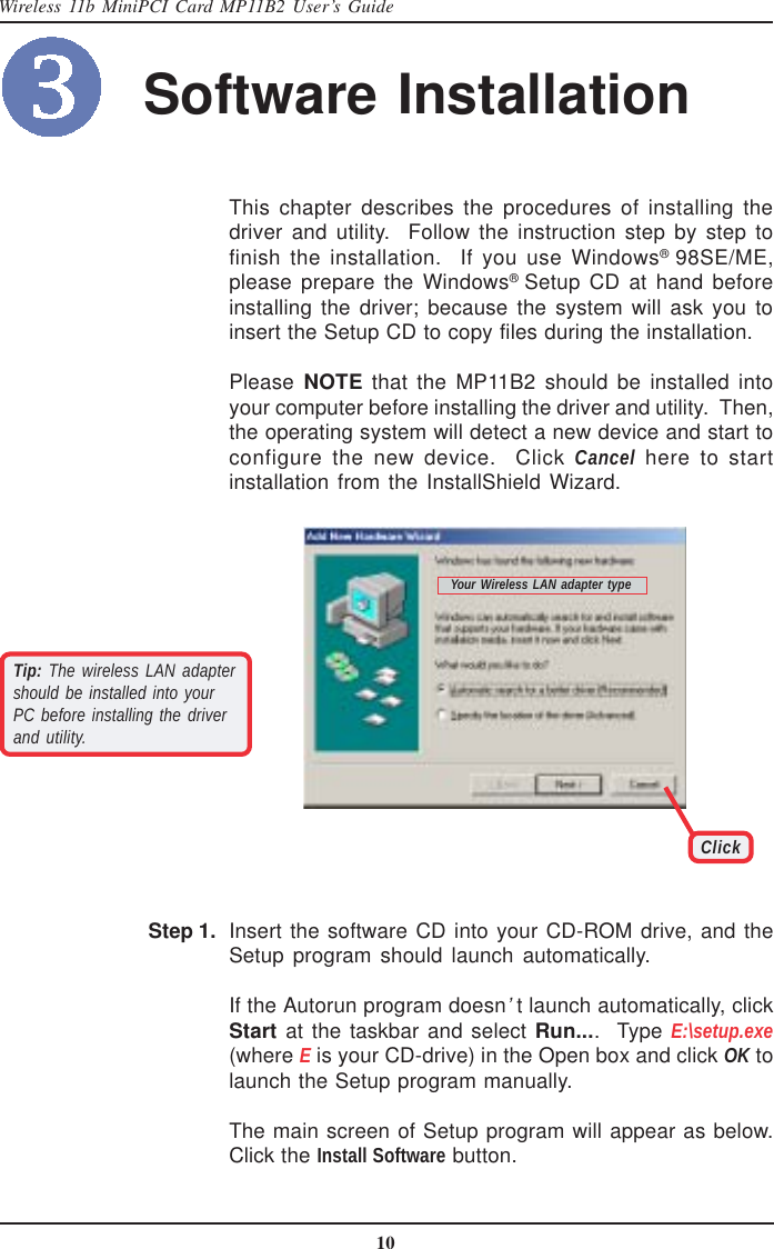 10Wireless 11b MiniPCI Card MP11B2 User’s GuideSoftware InstallationThis chapter describes the procedures of installing thedriver and utility.  Follow the instruction step by step tofinish the installation.  If you use Windows® 98SE/ME,please prepare the Windows® Setup CD at hand beforeinstalling the driver; because the system will ask you toinsert the Setup CD to copy files during the installation.Please NOTE that the MP11B2 should be installed intoyour computer before installing the driver and utility.  Then,the operating system will detect a new device and start toconfigure the new device.  Click Cancel here to startinstallation from the InstallShield Wizard.ClickTip: The wireless LAN adaptershould be installed into yourPC before installing the driverand utility.Your Wireless LAN adapter typeInsert the software CD into your CD-ROM drive, and theSetup program should launch automatically.If the Autorun program doesn’t launch automatically, clickStart at the taskbar and select Run....  Type E:\setup.exe(where E is your CD-drive) in the Open box and click OK tolaunch the Setup program manually.The main screen of Setup program will appear as below.Click the Install Software button.Step 1.