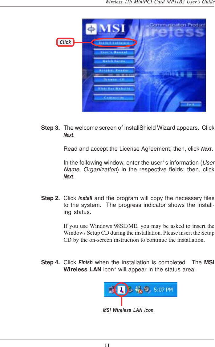 11Wireless 11b MiniPCI Card MP11B2 User’s GuideClickThe welcome screen of InstallShield Wizard appears.  ClickNext.Read and accept the License Agreement; then, click Next.In the following window, enter the user’s information (UserName, Organization) in the respective fields; then, clickNext.Step 2. Click Install and the program will copy the necessary filesto the system.  The progress indicator shows the install-ing status.If you use Windows 98SE/ME, you may be asked to insert theWindows Setup CD during the installation. Please insert the SetupCD by the on-screen instruction to continue the installation.Step 3.Click Finish when the installation is completed.  The MSIWireless LAN icon* will appear in the status area.Step 4.MSI Wireless LAN icon