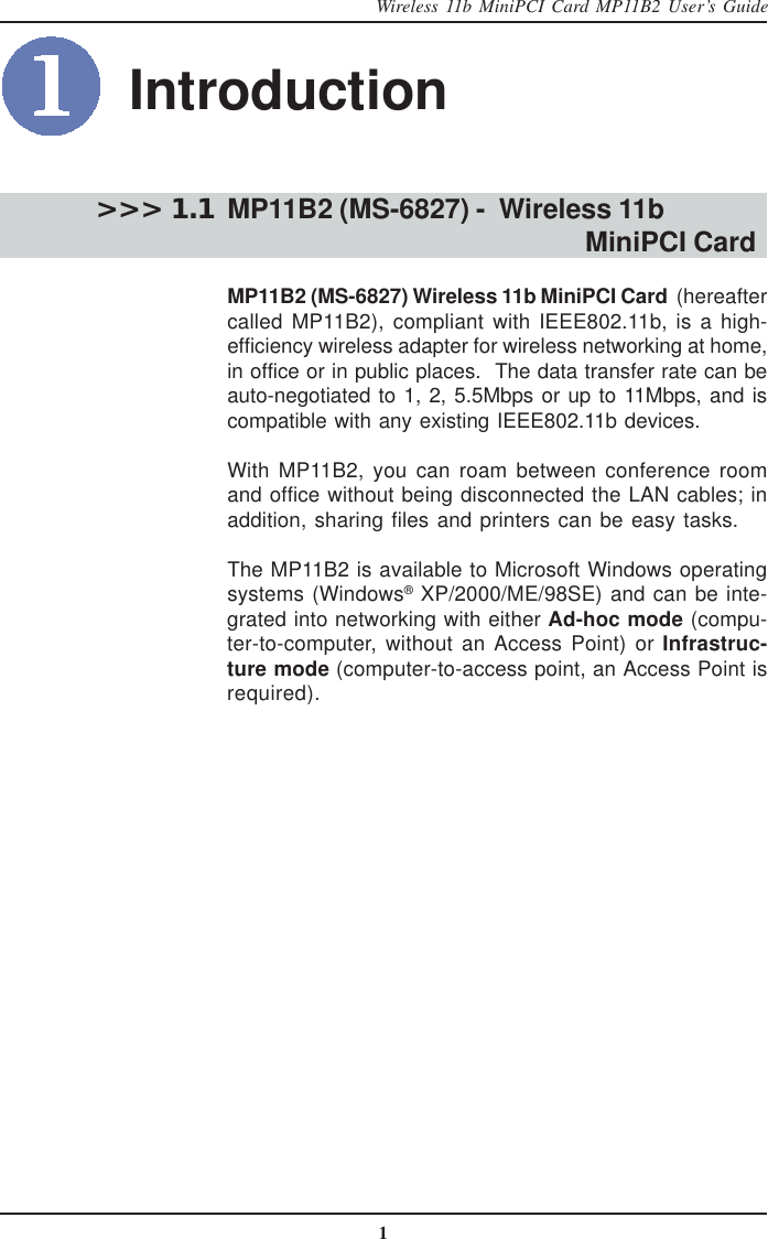 1Wireless 11b MiniPCI Card MP11B2 User’s GuideIntroductionMP11B2 (MS-6827) -  Wireless 11b                                  MiniPCI CardMP11B2 (MS-6827) Wireless 11b MiniPCI Card  (hereaftercalled MP11B2), compliant with IEEE802.11b, is a high-efficiency wireless adapter for wireless networking at home,in office or in public places.  The data transfer rate can beauto-negotiated to 1, 2, 5.5Mbps or up to 11Mbps, and iscompatible with any existing IEEE802.11b devices.With MP11B2, you can roam between conference roomand office without being disconnected the LAN cables; inaddition, sharing files and printers can be easy tasks.The MP11B2 is available to Microsoft Windows operatingsystems (Windows® XP/2000/ME/98SE) and can be inte-grated into networking with either Ad-hoc mode (compu-ter-to-computer, without an Access Point) or Infrastruc-ture mode (computer-to-access point, an Access Point isrequired).&gt;&gt;&gt; 1.1