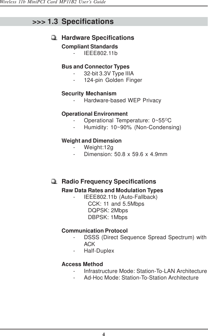 4Wireless 11b MiniPCI Card MP11B2 User’s GuideSpecifications&gt;&gt;&gt; 1.3Hardware SpecificationsCompliant Standards        - IEEE802.11bBus and Connector Types        - 32-bit 3.3V Type IIIA        - 124-pin  Golden  FingerSecurity Mechanism        - Hardware-based WEP PrivacyOperational Environment        - Operational  Temperature:  0~55OC        - Humidity:  10~90%  (Non-Condensing)Weight and Dimension        - Weight:12g        - Dimension: 50.8 x 59.6 x 4.9mmRadio Frequency SpecificationsRaw Data Rates and Modulation Types        - IEEE802.11b (Auto-Fallback)CCK: 11 and 5.5MbpsDQPSK: 2MbpsDBPSK: 1MbpsCommunication Protocol        - DSSS (Direct Sequence Spread Spectrum) withACK        - Half-DuplexAccess Method        - Infrastructure Mode: Station-To-LAN Architecture        - Ad-Hoc Mode: Station-To-Station Architecture