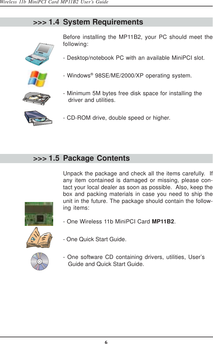 6Wireless 11b MiniPCI Card MP11B2 User’s GuideSystem RequirementsBefore installing the MP11B2, your PC should meet thefollowing:- Desktop/notebook PC with an available MiniPCI slot.- Windows® 98SE/ME/2000/XP operating system.- Minimum 5M bytes free disk space for installing the   driver and utilities.- CD-ROM drive, double speed or higher.Package ContentsUnpack the package and check all the items carefully.  Ifany item contained is damaged or missing, please con-tact your local dealer as soon as possible.  Also, keep thebox and packing materials in case you need to ship theunit in the future. The package should contain the follow-ing items:- One Wireless 11b MiniPCI Card MP11B2.- One Quick Start Guide.- One software CD containing drivers, utilities, User’s   Guide and Quick Start Guide.&gt;&gt;&gt; 1.4&gt;&gt;&gt; 1.5