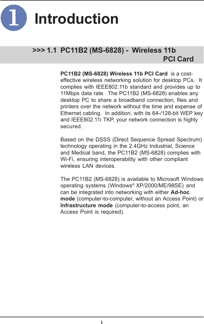 1PC11B2 (MS-6828) -  Wireless 11b                                      PCI CardPC11B2 (MS-6828) Wireless 11b PCI Card  is a cost-effective wireless networking solution for desktop PCs.  Itcomplies with IEEE802.11b standard and provides up to11Mbps data rate.  The PC11B2 (MS-6828) enables anydesktop PC to share a broadband connection, files andprinters over the network without the time and expense ofEthernet cabling.  In addition, with its 64-/128-bit WEP keyand IEEE802.11i TKP, your network connection is highlysecured.Based on the DSSS (Direct Sequence Spread Spectrum)technology operating in the 2.4GHz Industrial, Scienceand Medical band, the PC11B2 (MS-6828) complies withWi-Fi, ensuring interoperability with other compliantwireless LAN devices.The PC11B2 (MS-6828) is available to Microsoft Windowsoperating systems (Windows® XP/2000/ME/98SE) andcan be integrated into networking with either Ad-hocmode (computer-to-computer, without an Access Point) orInfrastructure mode (computer-to-access point, anAccess Point is required). &gt;&gt;&gt; 1.1Introduction