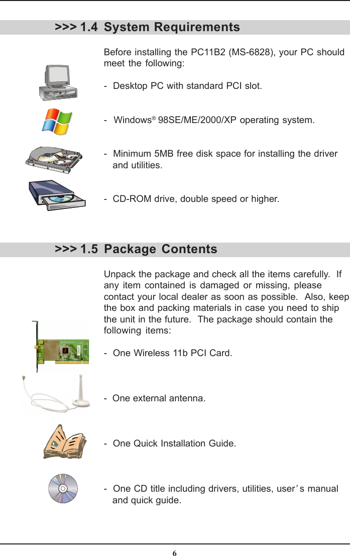 6System RequirementsBefore installing the PC11B2 (MS-6828), your PC shouldmeet the following:-  Desktop PC with standard PCI slot.-  Windows® 98SE/ME/2000/XP operating system.-  Minimum 5MB free disk space for installing the driver   and utilities.-  CD-ROM drive, double speed or higher.&gt;&gt;&gt; 1.4&gt;&gt;&gt; 1.5 Package  ContentsUnpack the package and check all the items carefully.  Ifany item contained is damaged or missing, pleasecontact your local dealer as soon as possible.  Also, keepthe box and packing materials in case you need to shipthe unit in the future.  The package should contain thefollowing items:-  One Wireless 11b PCI Card.-  One external antenna.-  One Quick Installation Guide.-  One CD title including drivers, utilities, user’s manual   and quick guide.