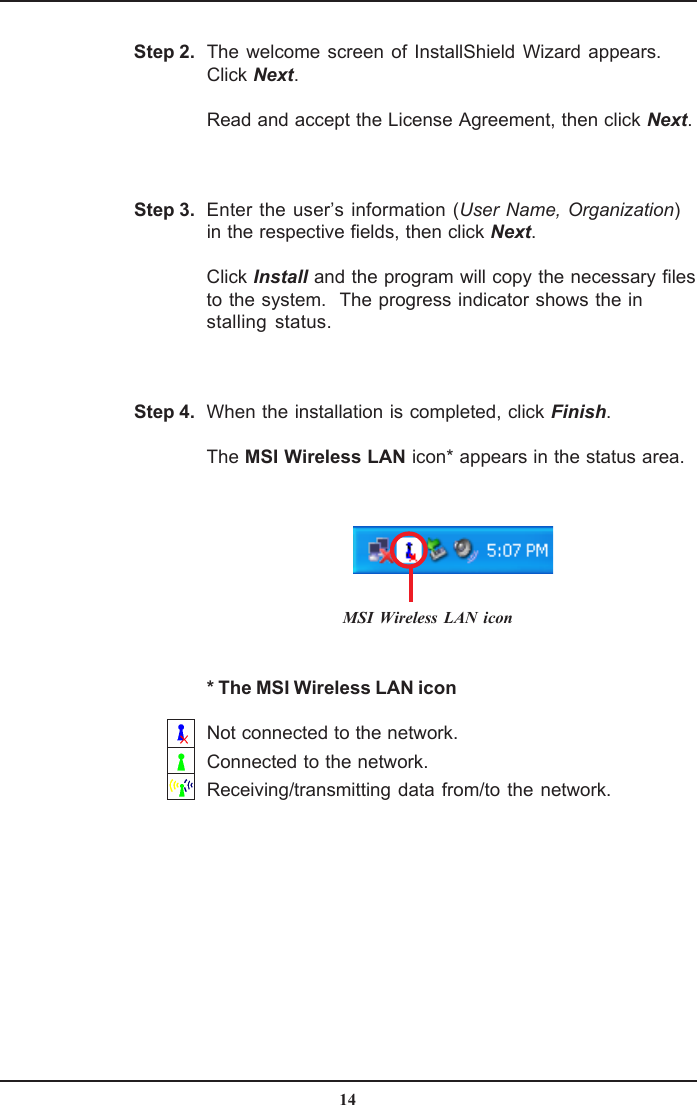 14Step 4.Step 3.The welcome screen of InstallShield Wizard appears.Click Next.Read and accept the License Agreement, then click Next.Enter the user’s information (User Name, Organization)in the respective fields, then click Next.Click Install and the program will copy the necessary filesto the system.  The progress indicator shows the installing status.When the installation is completed, click Finish.The MSI Wireless LAN icon* appears in the status area.Step 2.MSI Wireless LAN icon* The MSI Wireless LAN iconNot connected to the network.Connected to the network.Receiving/transmitting data from/to the network.
