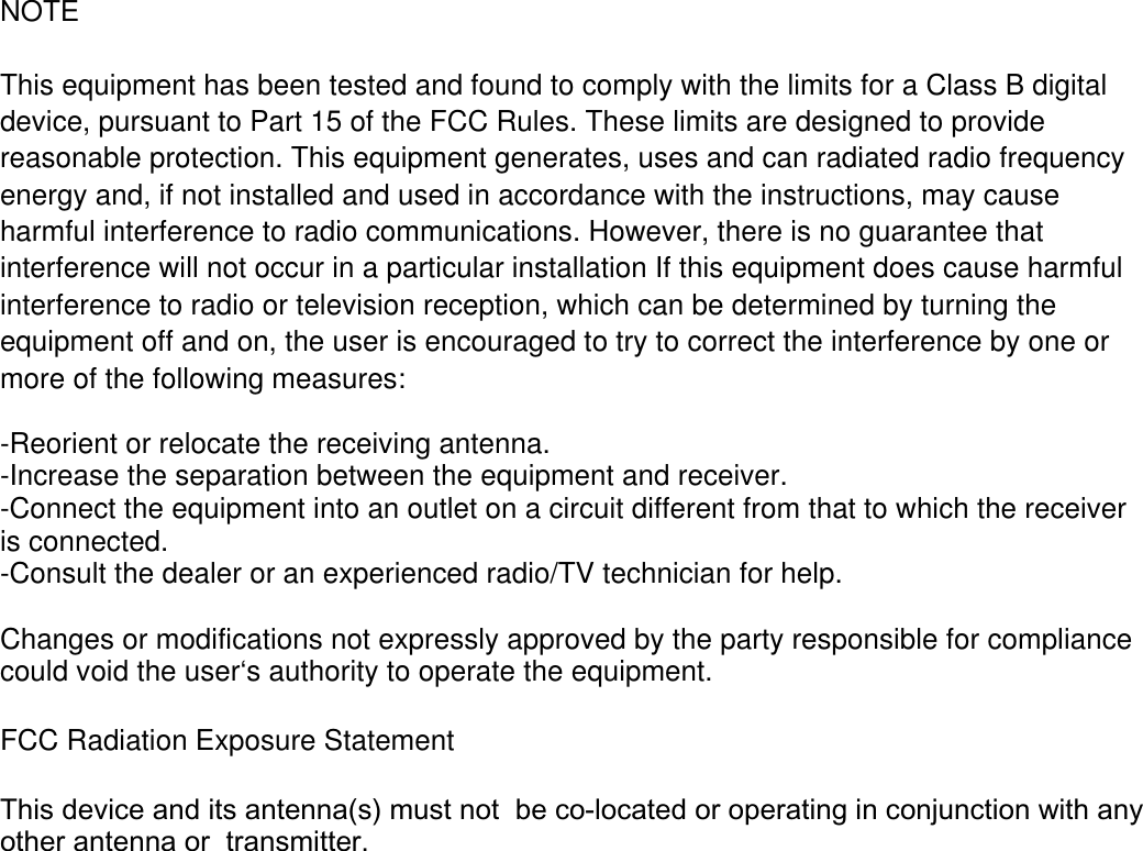 NOTE  This equipment has been tested and found to comply with the limits for a Class B digital device, pursuant to Part 15 of the FCC Rules. These limits are designed to provide reasonable protection. This equipment generates, uses and can radiated radio frequency energy and, if not installed and used in accordance with the instructions, may cause harmful interference to radio communications. However, there is no guarantee that interference will not occur in a particular installation If this equipment does cause harmful interference to radio or television reception, which can be determined by turning the equipment off and on, the user is encouraged to try to correct the interference by one or more of the following measures:  -Reorient or relocate the receiving antenna. -Increase the separation between the equipment and receiver. -Connect the equipment into an outlet on a circuit different from that to which the receiver is connected. -Consult the dealer or an experienced radio/TV technician for help.  Changes or modifications not expressly approved by the party responsible for compliance could void the user‘s authority to operate the equipment.  FCC Radiation Exposure Statement  This device and its antenna(s) must notbe co-located or operating in conjunction with anyother antenna ortransmitter. 