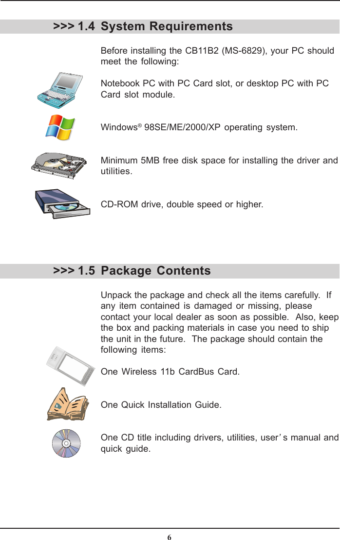 6System RequirementsBefore installing the CB11B2 (MS-6829), your PC shouldmeet the following:Notebook PC with PC Card slot, or desktop PC with PCCard slot module.Windows® 98SE/ME/2000/XP operating system.Minimum 5MB free disk space for installing the driver andutilities.CD-ROM drive, double speed or higher.&gt;&gt;&gt; 1.4&gt;&gt;&gt; 1.5 Package  ContentsUnpack the package and check all the items carefully.  Ifany item contained is damaged or missing, pleasecontact your local dealer as soon as possible.  Also, keepthe box and packing materials in case you need to shipthe unit in the future.  The package should contain thefollowing items:One Wireless 11b CardBus Card.One Quick Installation Guide.One CD title including drivers, utilities, user’s manual andquick guide.