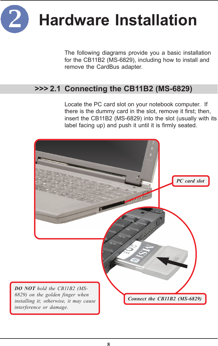 8DO NOT hold the CB11B2 (MS-6829) on the golden finger wheninstalling it; otherwise, it may causeinterference or damage. &gt;&gt;&gt; 2.1The following diagrams provide you a basic installationfor the CB11B2 (MS-6829), including how to install andremove the CardBus adapter.Connecting the CB11B2 (MS-6829)Locate the PC card slot on your notebook computer.  Ifthere is the dummy card in the slot, remove it first; then,insert the CB11B2 (MS-6829) into the slot (usually with itslabel facing up) and push it until it is firmly seated.PC card slotHardware InstallationConnect the CB11B2 (MS-6829)
