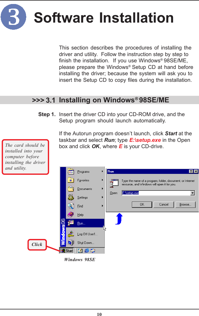 10This section describes the procedures of installing thedriver and utility.  Follow the instruction step by step tofinish the installation.  If you use Windows® 98SE/ME,please prepare the Windows® Setup CD at hand beforeinstalling the driver; because the system will ask you toinsert the Setup CD to copy files during the installation.Installing on Windows® 98SE/MEInsert the driver CD into your CD-ROM drive, and theSetup program should launch automatically.If the Autorun program doesn’t launch, click Start at thetaskbar and select Run; type E:\setup.exe in the Openbox and click OK, where E is your CD-drive.&gt;&gt;&gt; 3.1Windows 98SEThe card should beinstalled into yourcomputer beforeinstalling the driverand utility.Step 1.ClickSoftware Installation