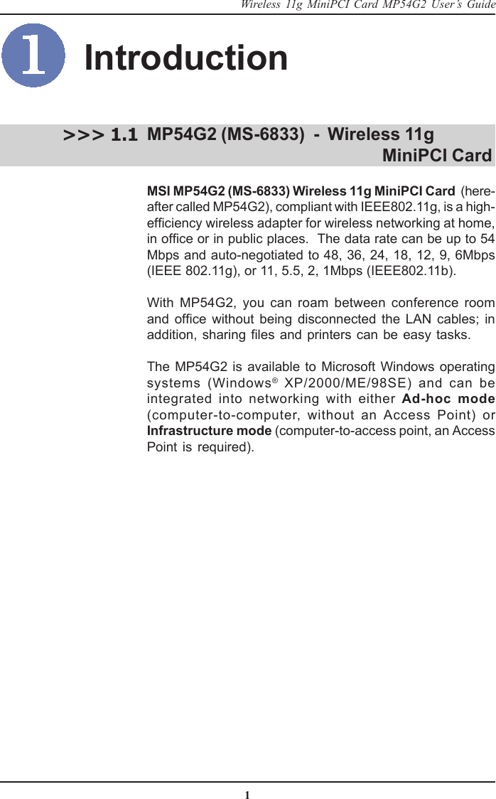 1Wireless 11g MiniPCI Card MP54G2 User’s GuideIntroductionMP54G2 (MS-6833)  -  Wireless 11g                                         MiniPCI CardMSI MP54G2 (MS-6833) Wireless 11g MiniPCI Card  (here-after called MP54G2), compliant with IEEE802.11g, is a high-efficiency wireless adapter for wireless networking at home,in office or in public places.  The data rate can be up to 54Mbps and auto-negotiated to 48, 36, 24, 18, 12, 9, 6Mbps(IEEE 802.11g), or 11, 5.5, 2, 1Mbps (IEEE802.11b).With MP54G2, you can roam between conference roomand office without being disconnected the LAN cables; inaddition, sharing files and printers can be easy tasks.The MP54G2 is available to Microsoft Windows operatingsystems (Windows® XP/2000/ME/98SE) and can beintegrated into networking with either Ad-hoc mode(computer-to-computer, without an Access Point) orInfrastructure mode (computer-to-access point, an AccessPoint is required).&gt;&gt;&gt; 1.1